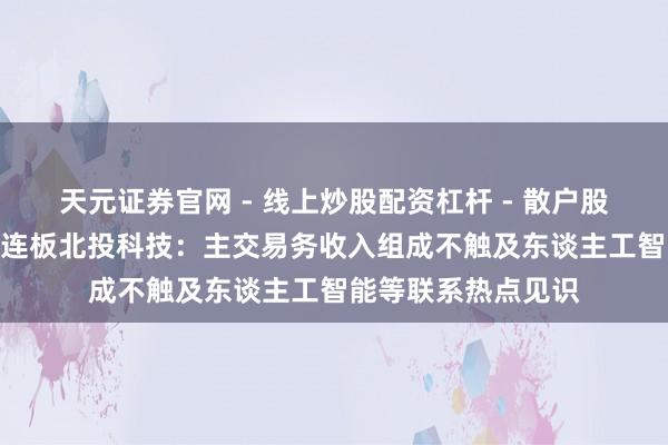 天元证券官网 - 线上炒股配资杠杆 - 散户股票杠杆怎么配资 2连板北投科技：主交易务收入组成不触及东谈主工智能等联系热点见识