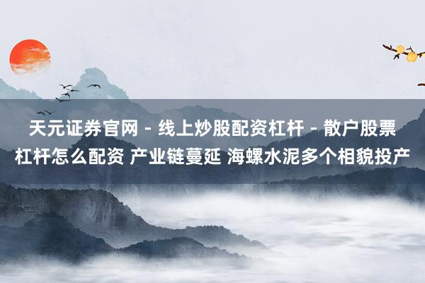 天元证券官网 - 线上炒股配资杠杆 - 散户股票杠杆怎么配资 产业链蔓延 海螺水泥多个相貌投产