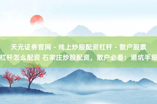 天元证券官网 - 线上炒股配资杠杆 - 散户股票杠杆怎么配资 石家庄炒股配资，散户必看：避坑手段