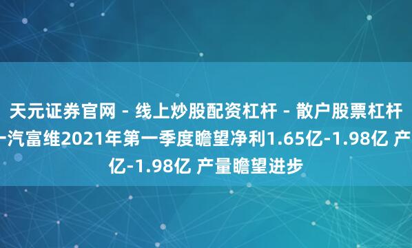 天元证券官网 - 线上炒股配资杠杆 - 散户股票杠杆怎么配资 一汽富维2021年第一季度瞻望净利1.65亿-1.98亿 产量瞻望进步