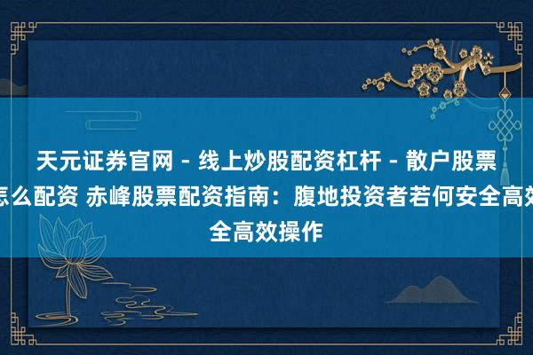 天元证券官网 - 线上炒股配资杠杆 - 散户股票杠杆怎么配资 赤峰股票配资指南：腹地投资者若何安全高效操作