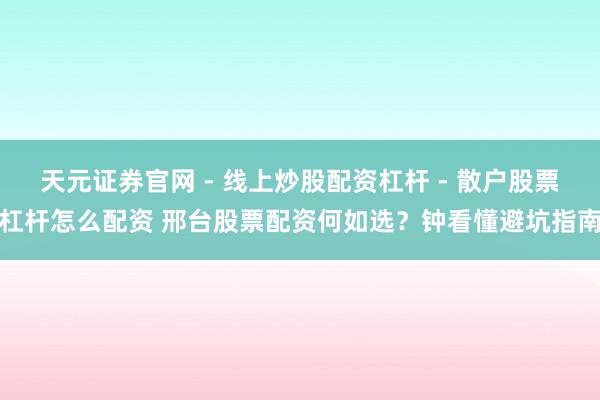天元证券官网 - 线上炒股配资杠杆 - 散户股票杠杆怎么配资 邢台股票配资何如选？钟看懂避坑指南