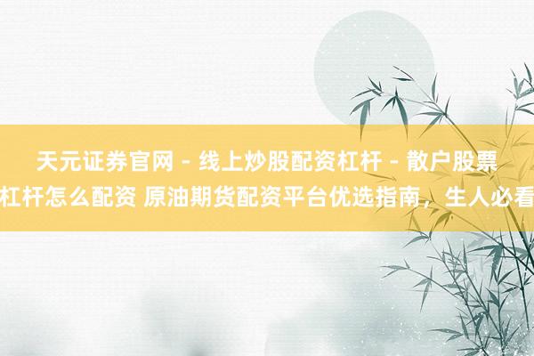 天元证券官网 - 线上炒股配资杠杆 - 散户股票杠杆怎么配资 原油期货配资平台优选指南，生人必看