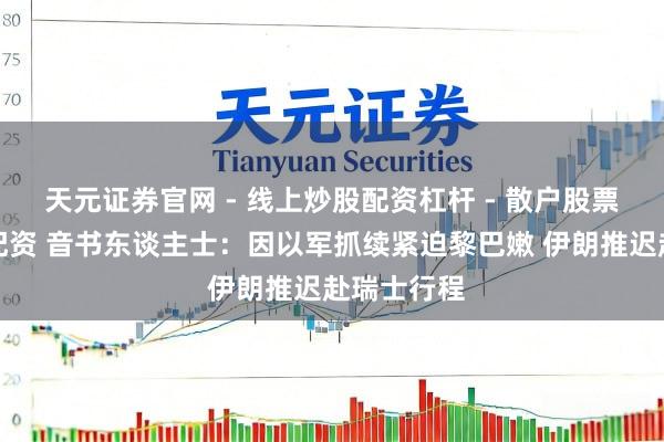 天元证券官网 - 线上炒股配资杠杆 - 散户股票杠杆怎么配资 音书东谈主士：因以军抓续紧迫黎巴嫩 伊朗推迟赴瑞士行程