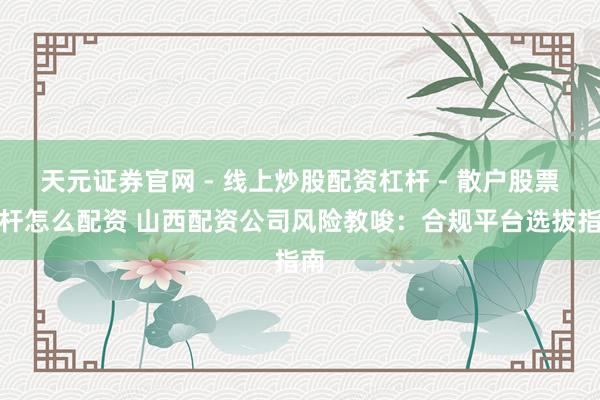天元证券官网 - 线上炒股配资杠杆 - 散户股票杠杆怎么配资 山西配资公司风险教唆：合规平台选拔指南