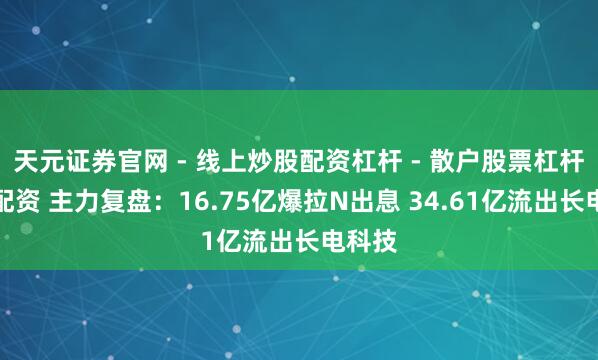 天元证券官网 - 线上炒股配资杠杆 - 散户股票杠杆怎么配资 主力复盘：16.75亿爆拉N出息 34.61亿流出长电科技