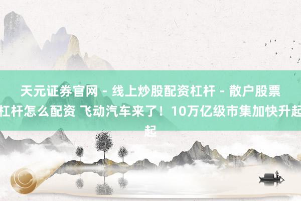 天元证券官网 - 线上炒股配资杠杆 - 散户股票杠杆怎么配资 飞动汽车来了！10万亿级市集加快升起