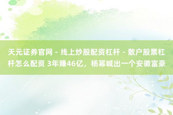 天元证券官网 - 线上炒股配资杠杆 - 散户股票杠杆怎么配资 3年赚46亿，杨幂喊出一个安徽富豪