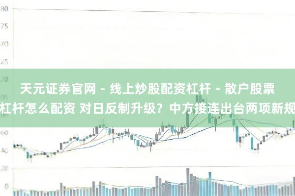 天元证券官网 - 线上炒股配资杠杆 - 散户股票杠杆怎么配资 对日反制升级？中方接连出台两项新规