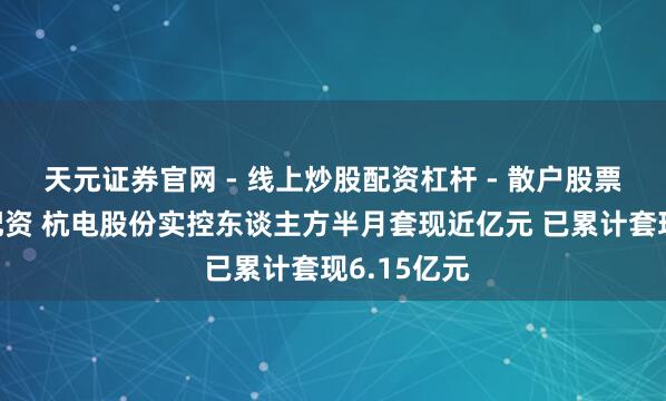天元证券官网 - 线上炒股配资杠杆 - 散户股票杠杆怎么配资 杭电股份实控东谈主方半月套现近亿元 已累计套现6.15亿元
