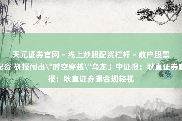 天元证券官网 - 线上炒股配资杠杆 - 散户股票杠杆怎么配资 研报闹出＂时空穿越＂乌龙 中证报：耿直证券曝合规轻视