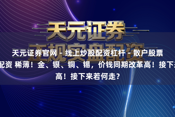 天元证券官网 - 线上炒股配资杠杆 - 散户股票杠杆怎么配资 稀薄！金、银、铜、锡，价钱同期改革高！接下来若何走？