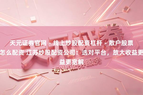 天元证券官网 - 线上炒股配资杠杆 - 散户股票杠杆怎么配资 江苏炒股配资公司：选对平台，放大收益更宽解