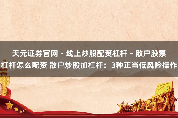 天元证券官网 - 线上炒股配资杠杆 - 散户股票杠杆怎么配资 散户炒股加杠杆：3种正当低风险操作