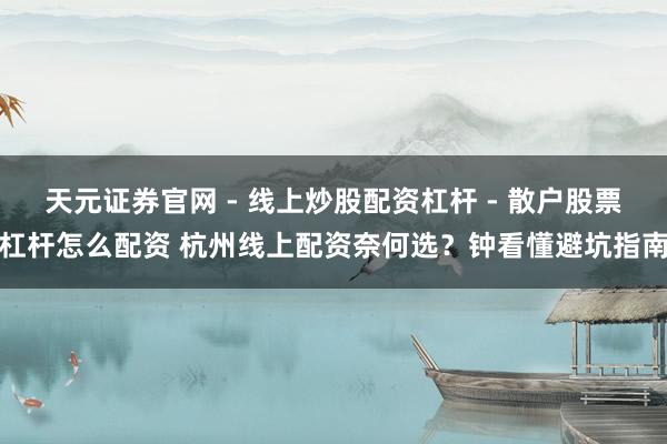 天元证券官网 - 线上炒股配资杠杆 - 散户股票杠杆怎么配资 杭州线上配资奈何选？钟看懂避坑指南