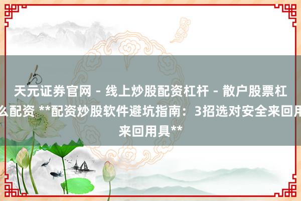 天元证券官网 - 线上炒股配资杠杆 - 散户股票杠杆怎么配资 **配资炒股软件避坑指南：3招选对安全来回用具**