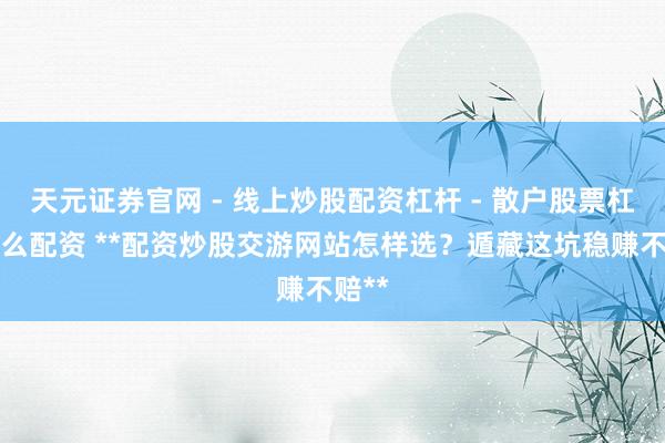 天元证券官网 - 线上炒股配资杠杆 - 散户股票杠杆怎么配资 **配资炒股交游网站怎样选？遁藏这坑稳赚不赔**