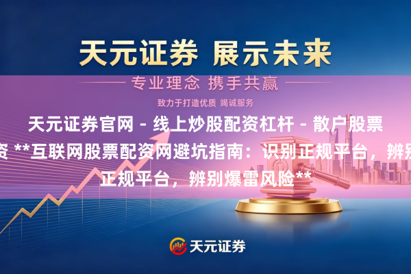 天元证券官网 - 线上炒股配资杠杆 - 散户股票杠杆怎么配资 **互联网股票配资网避坑指南：识别正规平台，辨别爆雷风险**