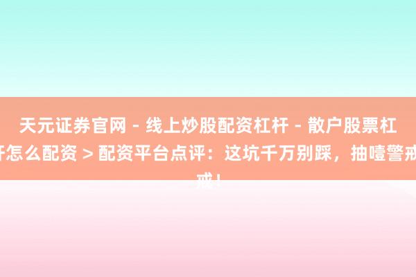 天元证券官网 - 线上炒股配资杠杆 - 散户股票杠杆怎么配资 > 配资平台点评：这坑千万别踩，抽噎警戒！
