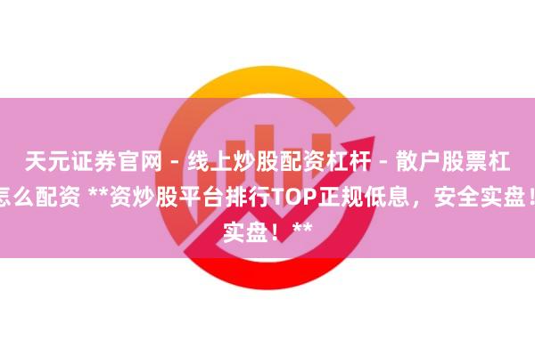 天元证券官网 - 线上炒股配资杠杆 - 散户股票杠杆怎么配资 **资炒股平台排行TOP正规低息，安全实盘！**