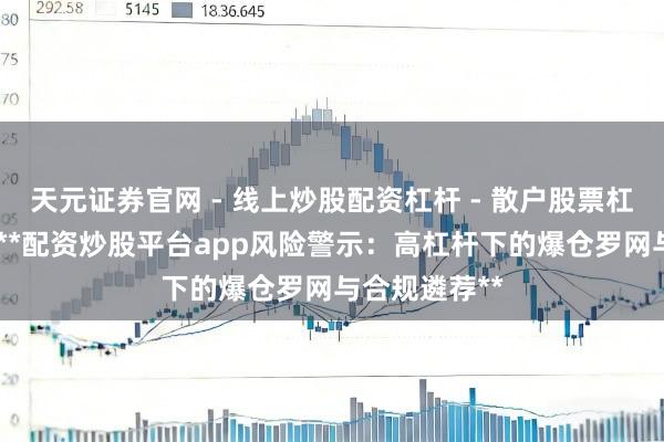 天元证券官网 - 线上炒股配资杠杆 - 散户股票杠杆怎么配资 **配资炒股平台app风险警示：高杠杆下的爆仓罗网与合规遴荐**