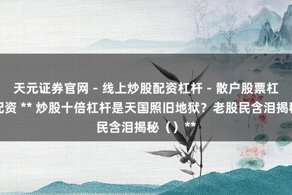 天元证券官网 - 线上炒股配资杠杆 - 散户股票杠杆怎么配资 ** 炒股十倍杠杆是天国照旧地狱？老股民含泪揭秘（）**