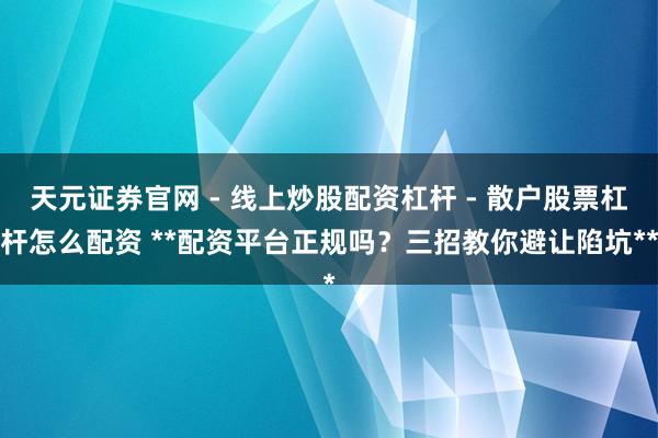 天元证券官网 - 线上炒股配资杠杆 - 散户股票杠杆怎么配资 **配资平台正规吗？三招教你避让陷坑**