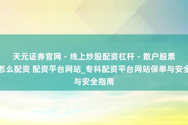 天元证券官网 - 线上炒股配资杠杆 - 散户股票杠杆怎么配资 配资平台网站_专科配资平台网站保举与安全指南
