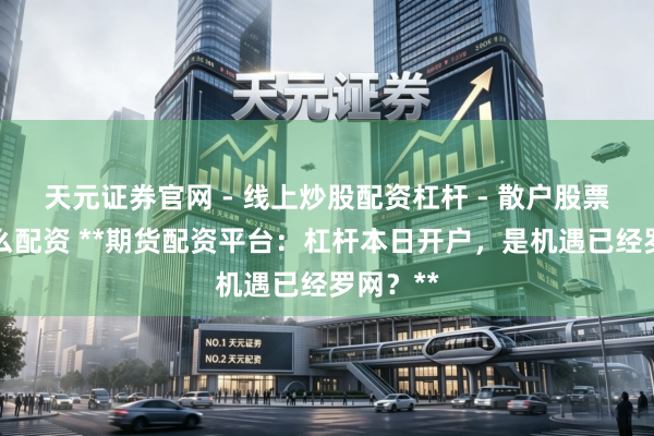 天元证券官网 - 线上炒股配资杠杆 - 散户股票杠杆怎么配资 **期货配资平台：杠杆本日开户，是机遇已经罗网？**
