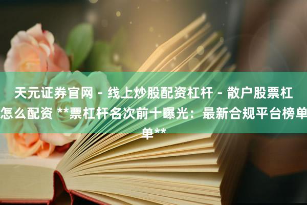 天元证券官网 - 线上炒股配资杠杆 - 散户股票杠杆怎么配资 **票杠杆名次前十曝光：最新合规平台榜单**
