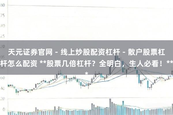 天元证券官网 - 线上炒股配资杠杆 - 散户股票杠杆怎么配资 **股票几倍杠杆？全明白，生人必看！**